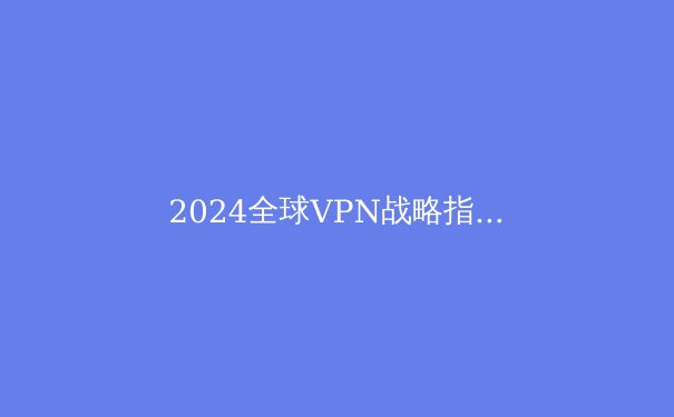 2024全球VPN战略指南：隐私守护、跨境连接与数字自由的深度剖析 - 2