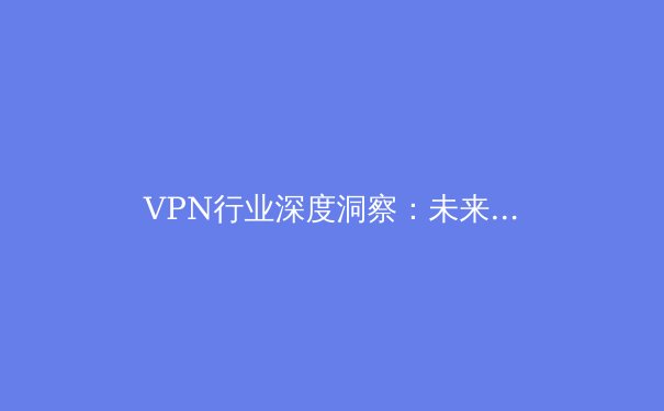VPN行业深度洞察：未来趋势、技术革新与用户选择指南 - 4