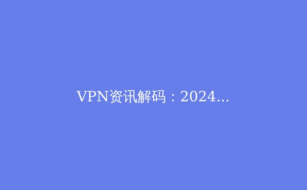 VPN资讯解码：2024年连接自由、数据安全与法规演变的深度洞察 - 3