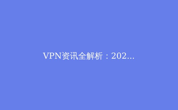 VPN资讯全解析：2024年隐私保护与网络自由的技术风向标 - 2