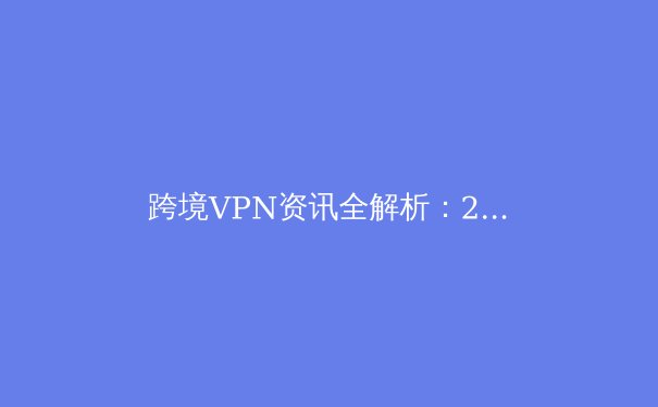 跨境VPN资讯全解析：2024年安全连接、法规动态与隐私保护核心指南 - 3