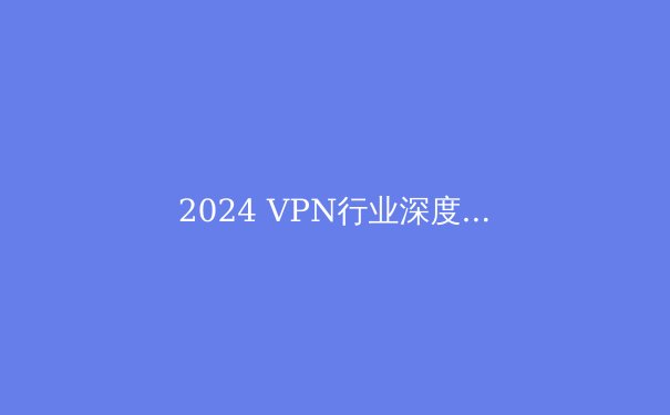 2024 VPN行业深度洞察：技术演进、法规趋势与用户隐私保护的未来 - 3