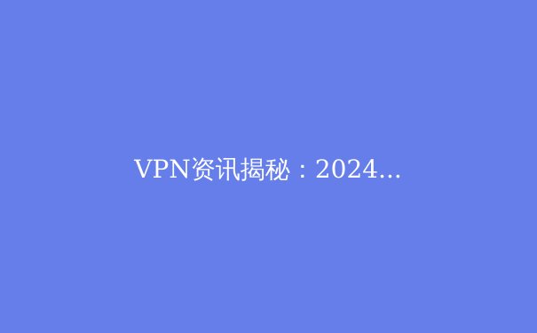 VPN资讯揭秘：2024年网络安全与数字自由新趋势深度解析 - 3