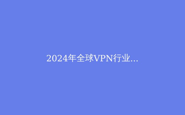 2024年全球VPN行业深度解析：趋势、技术与安全指南