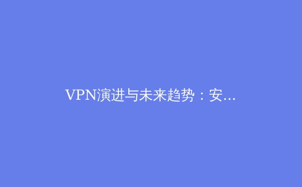 VPN演进与未来趋势：安全、速度与隐私保护的深度解析