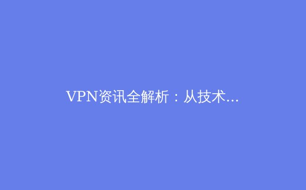 VPN资讯全解析：从技术原理到应用场景，解锁安全高效的上网方式