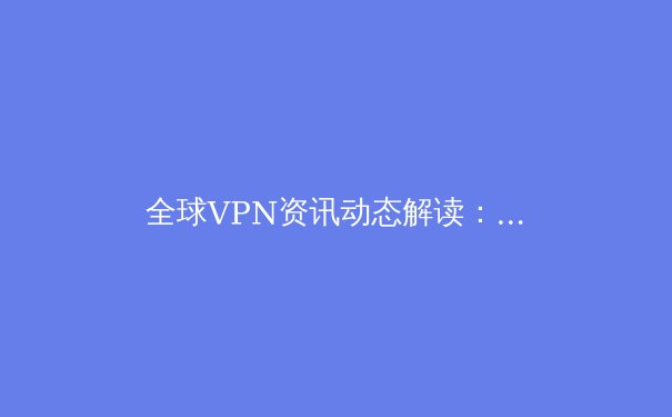 全球VPN资讯动态解读：2024年网络安全趋势与工具演变 - 4